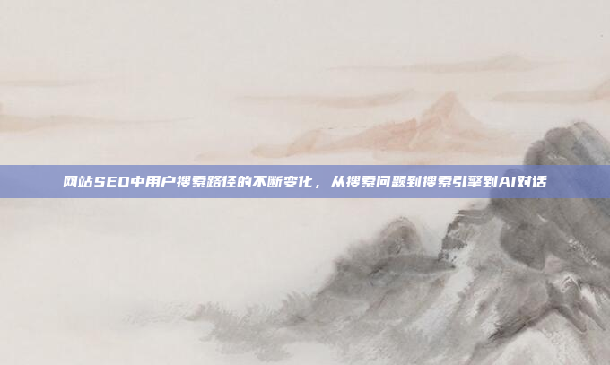 网站SEO中用户搜索路径的不断变化，从搜索问题到搜索引擎到AI对话