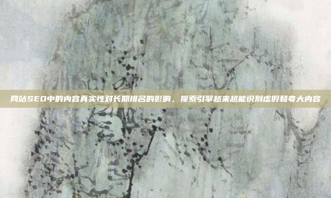 网站SEO中的内容真实性对长期排名的影响，搜索引擎越来越能识别虚假和夸大内容