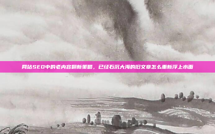 网站SEO中的老内容翻新策略,已经石沉大海的旧文章怎么重新浮上水面
