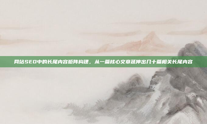 网站SEO中的长尾内容矩阵构建，从一篇核心文章延伸出几十篇相关长尾内容
