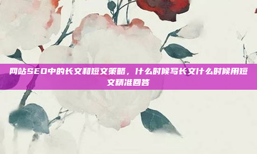 网站SEO中的长文和短文策略，什么时候写长文什么时候用短文精准回答