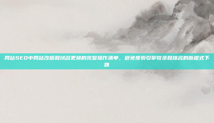 网站SEO中网站改版和域名更换的完整操作清单,避免搜索引擎收录和排名的断崖式下跌
