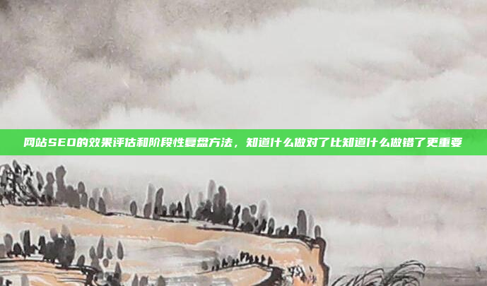 网站SEO的效果评估和阶段性复盘方法,知道什么做对了比知道什么做错了更重要