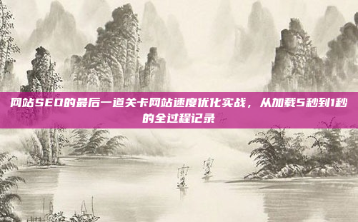 网站SEO的最后一道关卡网站速度优化实战,从加载5秒到1秒的全过程记录