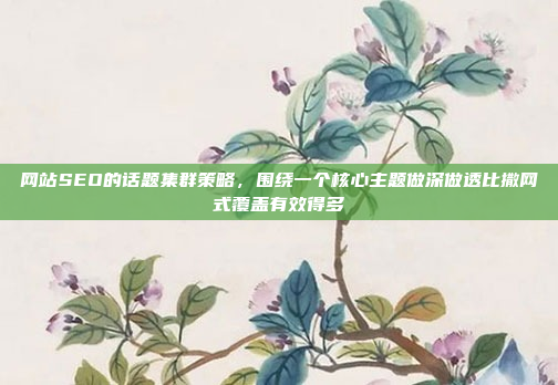 网站SEO的话题集群策略,围绕一个核心主题做深做透比撒网式覆盖有效得多