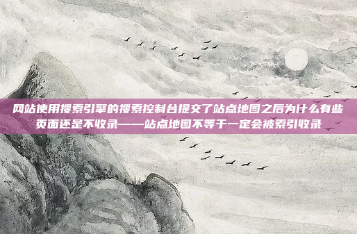网站使用搜索引擎的搜索控制台提交了站点地图之后为什么有些页面还是不收录——站点地图不等于一定会被索引收录