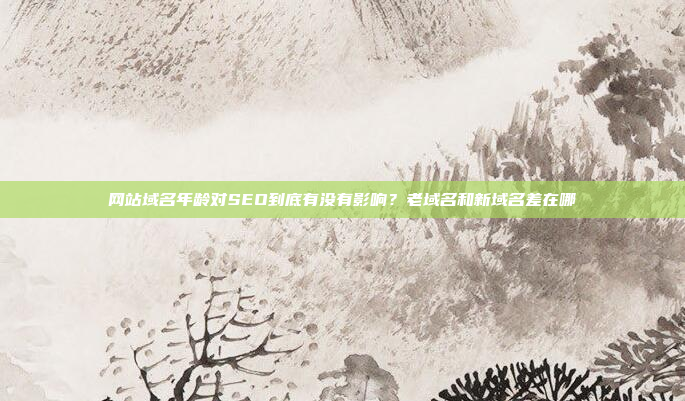 网站域名年龄对SEO到底有没有影响？老域名和新域名差在哪