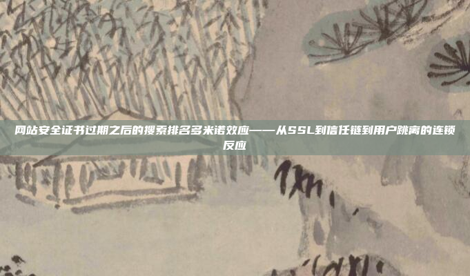 网站安全证书过期之后的搜索排名多米诺效应——从SSL到信任链到用户跳离的连锁反应