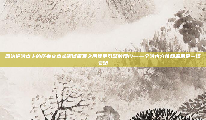 网站把站点上的所有文章都删掉重写之后搜索引擎的反应——全站内容推翻重写是一场豪赌