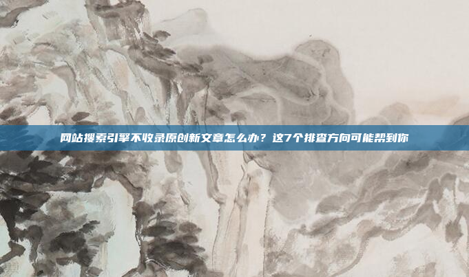 网站搜索引擎不收录原创新文章怎么办?这7个排查方向可能帮到你
