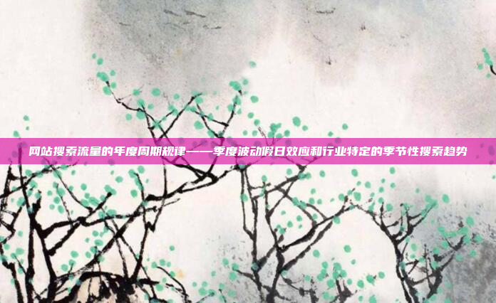 网站搜索流量的年度周期规律——季度波动假日效应和行业特定的季节性搜索趋势