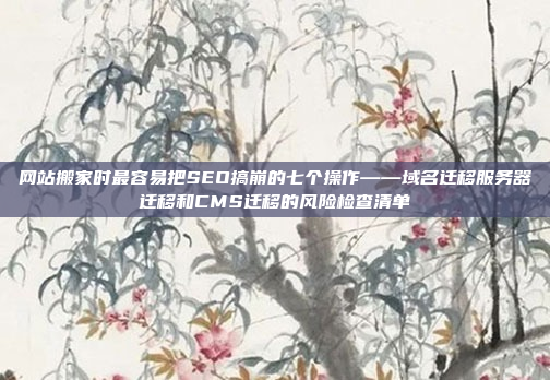 网站搬家时最容易把SEO搞崩的七个操作——域名迁移服务器迁移和CMS迁移的风险检查清单