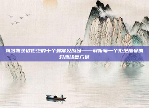 网站收录被拒绝的十个最常见原因——解析每一个拒绝信号的对应修复方案
