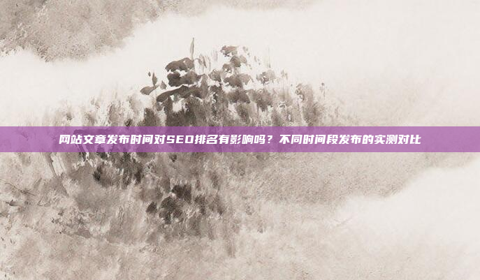 网站文章发布时间对SEO排名有影响吗?不同时间段发布的实测对比