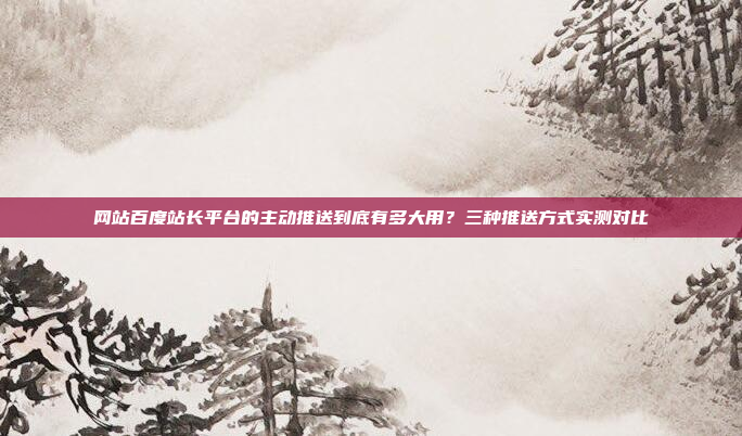 网站百度站长平台的主动推送到底有多大用?三种推送方式实测对比
