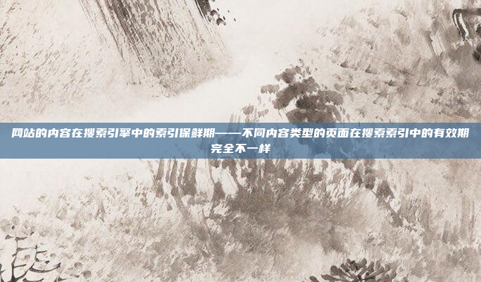 网站的内容在搜索引擎中的索引保鲜期——不同内容类型的页面在搜索索引中的有效期完全不一样