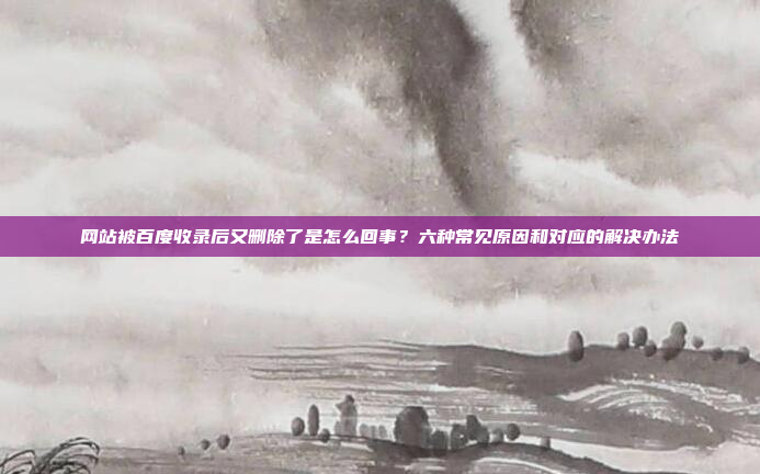 网站被百度收录后又删除了是怎么回事？六种常见原因和对应的解决办法