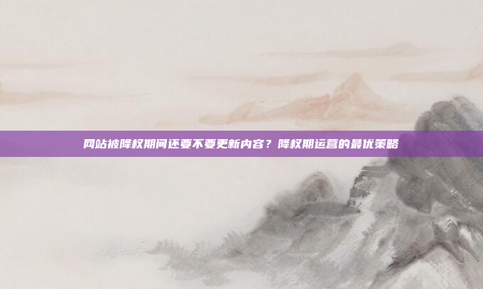 网站被降权期间还要不要更新内容？降权期运营的最优策略