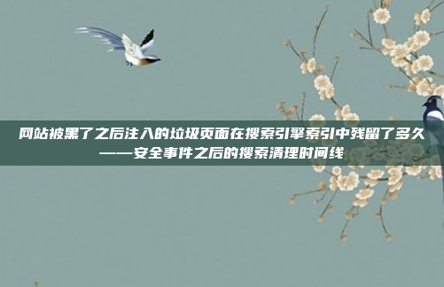 网站被黑了之后注入的垃圾页面在搜索引擎索引中残留了多久——安全事件之后的搜索清理时间线