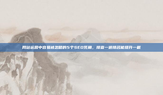 网站运营中容易被忽略的5个SEO死角,排查一遍排名能提升一截