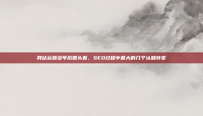 网站运营多年后回头看,SEO过程中最大的几个认知转变