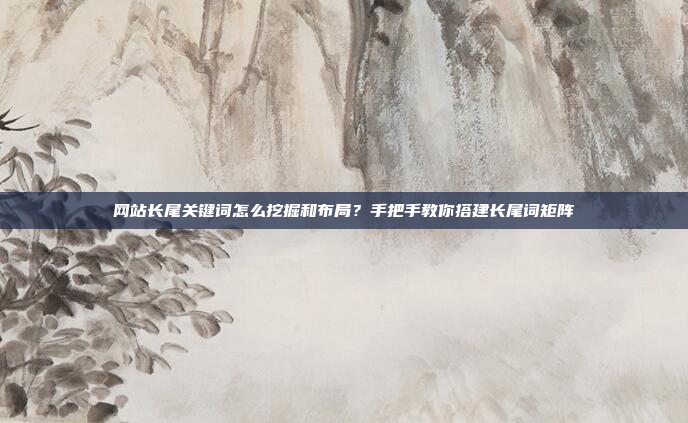 网站长尾关键词怎么挖掘和布局?手把手教你搭建长尾词矩阵