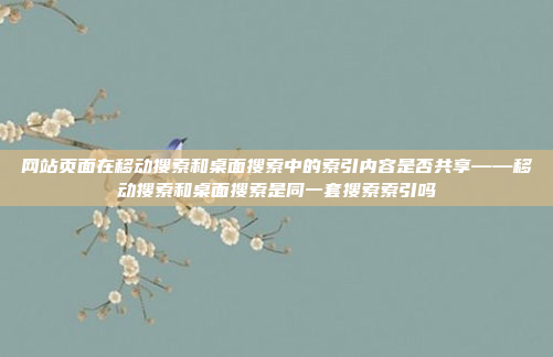 网站页面在移动搜索和桌面搜索中的索引内容是否共享——移动搜索和桌面搜索是同一套搜索索引吗