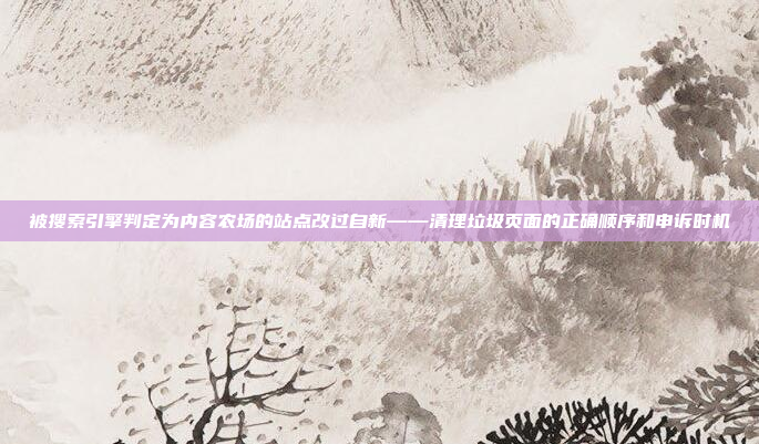 被搜索引擎判定为内容农场的站点改过自新——清理垃圾页面的正确顺序和申诉时机