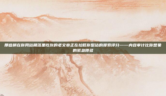那些躺在你网站角落里吃灰的老文章正在拉低你整站的搜索评分——内容审计比你想象的紧急得多