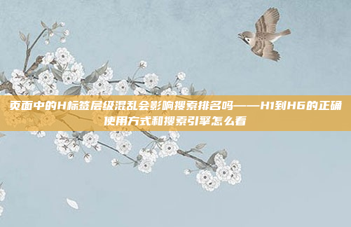 页面中的H标签层级混乱会影响搜索排名吗——H1到H6的正确使用方式和搜索引擎怎么看