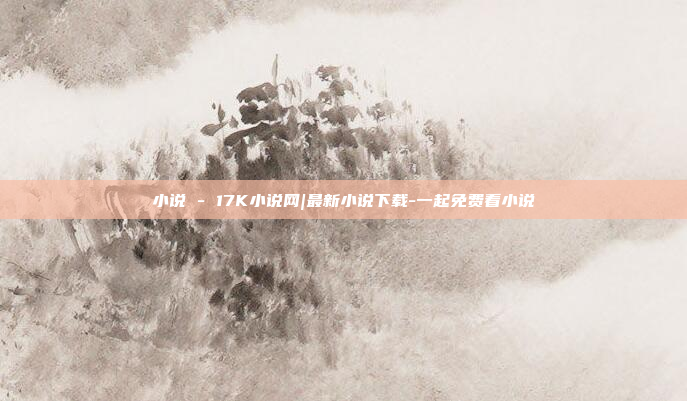小说 - 17K小说网|最新小说下载-一起免费看小说