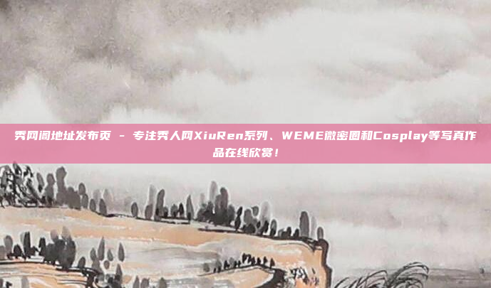 秀网阁地址发布页 - 专注秀人网XiuRen系列、WEME微密圈和Cosplay等写真作品在线欣赏！