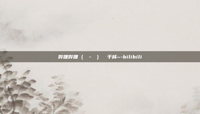 哔哩哔哩 (゜ - ゜)つロ 干杯~-bilibili