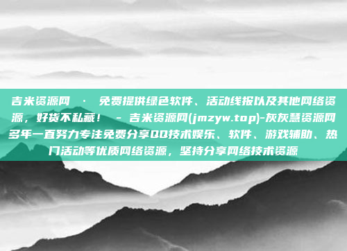 吉米资源网 · 免费提供绿色软件、活动线报以及其他网络资源,好货不私藏! - 吉米资源网(jmzyw.top)-灰灰慧资源网多年一直努力专注免费分享QQ技术娱乐、软件、游戏辅助、热门活动等优质网络资源,坚持分享网络技术资源